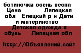 ботиночки осень весна › Цена ­ 1 300 - Липецкая обл., Елецкий р-н Дети и материнство » Детская одежда и обувь   . Липецкая обл.